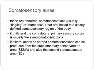 Somatosensory auras
 these are abnormal somatosensations (usually
“tingling” or “numbness”) that are limited to a clearly
defined somatosensory region of the body.
 if unilateral the contralateral primary sensory cortex
is usually the symptomatogenic zone
 if bilteral and wide spread somatosensations can be
produced from the supplementary sensorymotor
area (SSMA) and also the second somatosensory
area (S2)
 