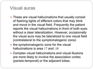Visual auras
 These are visual hallucinations that usually consist
of flashing lights of different colors that may blink
and move in the visual field. Frequently the patient
reports the visual hallucinations in front of both eyes
without a clear lateralization. However, occasionally
the visual aura may be lateralized to one visual field
(contralateral to the symptomatogenic zone)
 the symptomatogenic zone for the visual
hallucinations is area 17 and 18.
 Complex visual hallucinations and visual illusions
are more likely to involve the association cortex
(parieto-temporal) or the adjacent lobes.
 