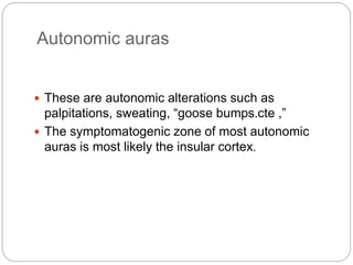 Autonomic auras
 These are autonomic alterations such as
palpitations, sweating, “goose bumps ”cte ,.
 The symptomatogenic zone of most autonomic
auras is most likely the insular cortex.
 
