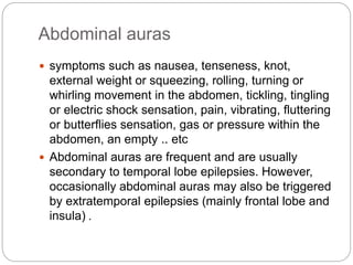 Abdominal auras
 symptoms such as nausea, tenseness, knot,
external weight or squeezing, rolling, turning or
whirling movement in the abdomen, tickling, tingling
or electric shock sensation, pain, vibrating, fluttering
or butterflies sensation, gas or pressure within the
abdomen, an empty .. etc
 Abdominal auras are frequent and are usually
secondary to temporal lobe epilepsies. However,
occasionally abdominal auras may also be triggered
by extratemporal epilepsies (mainly frontal lobe and
insula) .
 