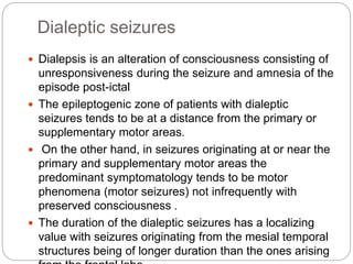 Dialeptic seizures
 Dialepsis is an alteration of consciousness consisting of
unresponsiveness during the seizure and amnesia of the
episode post-ictal
 The epileptogenic zone of patients with dialeptic
seizures tends to be at a distance from the primary or
supplementary motor areas.
 On the other hand, in seizures originating at or near the
primary and supplementary motor areas the
predominant symptomatology tends to be motor
phenomena (motor seizures) not infrequently with
preserved consciousness .
 The duration of the dialeptic seizures has a localizing
value with seizures originating from the mesial temporal
structures being of longer duration than the ones arising
 