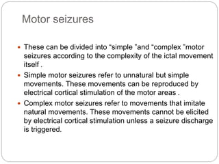 Motor seizures
 These can be divided into “simple ”and “complex ”motor
seizures according to the complexity of the ictal movement
itself .
 Simple motor seizures refer to unnatural but simple
movements. These movements can be reproduced by
electrical cortical stimulation of the motor areas .
 Complex motor seizures refer to movements that imitate
natural movements. These movements cannot be elicited
by electrical cortical stimulation unless a seizure discharge
is triggered.
 