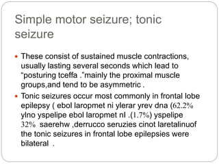 Simple motor seizure; tonic
seizure
 These consist of sustained muscle contractions,
usually lasting several seconds which lead to
“posturing ”tceffa . mainly the proximal muscle
groups,and tend to be asymmetric .
 Tonic seizures occur most commonly in frontal lobe
epilepsy ( 62.2%ebol laropmet ni ylerar yrev dna )
( yspelipe1.7%ylno yspelipe ebol laropmet nI .)
saerehw ,derrucco seruzies cinot laretalinu32% of
the tonic seizures in frontal lobe epilepsies were
bilateral .
 