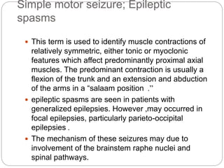 Simple motor seizure; Epileptic
spasms
 This term is used to identify muscle contractions of
relatively symmetric, either tonic or myoclonic
features which affect predominantly proximal axial
muscles. The predominant contraction is usually a
flexion of the trunk and an extension and abduction
of the arms in a “salaam position ”.
 epileptic spasms are seen in patients with
generalized epilepsies. However ,may occurred in
focal epilepsies, particularly parieto-occipital
epilepsies .
 The mechanism of these seizures may due to
involvement of the brainstem raphe nuclei and
spinal pathways.
 