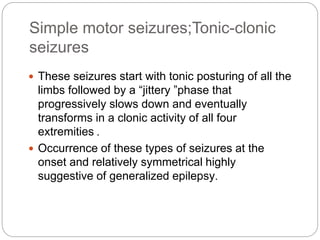Simple motor seizures;Tonic-clonic
seizures
 These seizures start with tonic posturing of all the
limbs followed by a “jittery ”phase that
progressively slows down and eventually
transforms in a clonic activity of all four
extremities .
 Occurrence of these types of seizures at the
onset and relatively symmetrical highly
suggestive of generalized epilepsy.
 