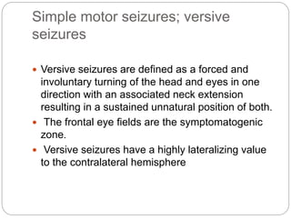 Simple motor seizures; versive
seizures
 Versive seizures are defined as a forced and
involuntary turning of the head and eyes in one
direction with an associated neck extension
resulting in a sustained unnatural position of both.
 The frontal eye fields are the symptomatogenic
zone.
 Versive seizures have a highly lateralizing value
to the contralateral hemisphere
 