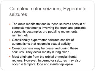 Complex motor seizures; Hypermotor
seizures
 The main manifestations in these seizures consist of
complex movements involving the trunk and proximal
segments eexamples are pedaling movements,
running, etc.
 Occasionally hypermotor seizures consist of
automatisms that resemble sexual activity
 Consciousness may be preserved during these
seizures. They occur mostly during sleep .
 Most originate from the orbital or mesial frontal
regions. However, hypermotor seizures may also
occur in temporal lobe and insular epilepsie
 