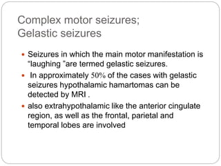 Complex motor seizures;
Gelastic seizures
 Seizures in which the main motor manifestation is
“laughing ”are termed gelastic seizures.
 In approximately 50% of the cases with gelastic
seizures hypothalamic hamartomas can be
detected by MRI .
 also extrahypothalamic like the anterior cingulate
region, as well as the frontal, parietal and
temporal lobes are involved
 