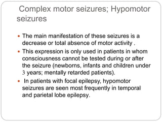 Complex motor seizures; Hypomotor
seizures
 The main manifestation of these seizures is a
decrease or total absence of motor activity .
 This expression is only used in patients in whom
consciousness cannot be tested during or after
the seizure (newborns, infants and children under
3 years; mentally retarded patients).
 In patients with focal epilepsy, hypomotor
seizures are seen most frequently in temporal
and parietal lobe epilepsy.
 
