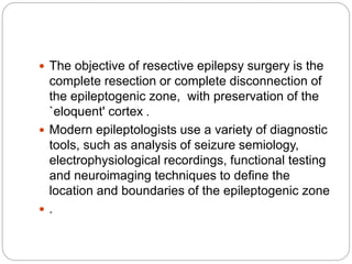  The objective of resective epilepsy surgery is the
complete resection or complete disconnection of
the epileptogenic zone, with preservation of the
`eloquent' cortex .
 Modern epileptologists use a variety of diagnostic
tools, such as analysis of seizure semiology,
electrophysiological recordings, functional testing
and neuroimaging techniques to define the
location and boundaries of the epileptogenic zone
 .
 