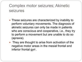 Complex motor seizures; Akinetic
seizures
 These seizures are characterized by inability to
perform voluntary movements. The diagnosis of
akinetic seizures can only be made in patients
who are conscious and cooperative, i.e., they try
to perform a movement but are unable to do so
(apraxia).
 They are thought to arise from activation of the
negative motor areas in the mesial frontal and
inferior frontal gyri .
 