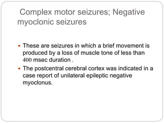 Complex motor seizures; Negative
myoclonic seizures
 These are seizures in which a brief movement is
produced by a loss of muscle tone of less than
400 msec duration .
 The postcentral cerebral cortex was indicated in a
case report of unilateral epileptic negative
myoclonus.
 