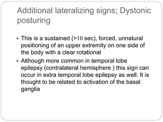 Additional lateralizing signs; Dystonic
posturing
 This is a sustained (>10 sec), forced, unnatural
positioning of an upper extremity on one side of
the body with a clear rotational
 Although more common in temporal lobe
epilepsy (contralateral hemisphere ) this sign can
occur in extra temporal lobe epilepsy as well. It is
thought to be related to activation of the basal
ganglia
 