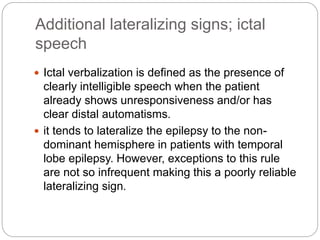 Additional lateralizing signs; ictal
speech
 Ictal verbalization is defined as the presence of
clearly intelligible speech when the patient
already shows unresponsiveness and/or has
clear distal automatisms.
 it tends to lateralize the epilepsy to the non-
dominant hemisphere in patients with temporal
lobe epilepsy. However, exceptions to this rule
are not so infrequent making this a poorly reliable
lateralizing sign.
 