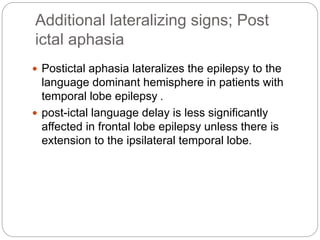 Additional lateralizing signs; Post
ictal aphasia
 Postictal aphasia lateralizes the epilepsy to the
language dominant hemisphere in patients with
temporal lobe epilepsy .
 post-ictal language delay is less significantly
affected in frontal lobe epilepsy unless there is
extension to the ipsilateral temporal lobe.
 