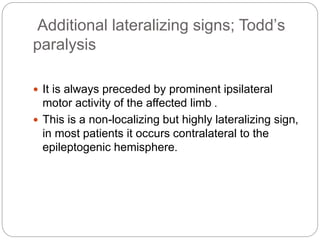 Additional lateralizing signs; Todd’s
paralysis
 It is always preceded by prominent ipsilateral
motor activity of the affected limb .
 This is a non-localizing but highly lateralizing sign,
in most patients it occurs contralateral to the
epileptogenic hemisphere.
 