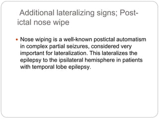 Additional lateralizing signs; Post-
ictal nose wipe
 Nose wiping is a well-known postictal automatism
in complex partial seizures, considered very
important for lateralization. This lateralizes the
epilepsy to the ipsilateral hemisphere in patients
with temporal lobe epilepsy.
 
