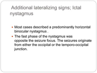 Additional lateralizing signs; Ictal
nystagmus
 Most cases described a predominantly horizontal
binocular nystagmus .
 The fast phase of the nystagmus was
opposite the seizure focus. The seizures originate
from either the occipital or the temporo-occipital
junction.
 