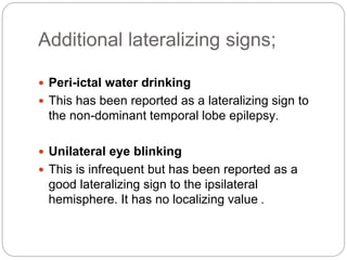 Additional lateralizing signs;
 Peri-ictal water drinking
 This has been reported as a lateralizing sign to
the non-dominant temporal lobe epilepsy.
 Unilateral eye blinking
 This is infrequent but has been reported as a
good lateralizing sign to the ipsilateral
hemisphere. It has no localizing value .
 