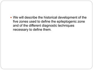  We will describe the historical development of the
five zones used to define the epileptogenic zone
and of the different diagnostic techniques
necessary to define them.
 