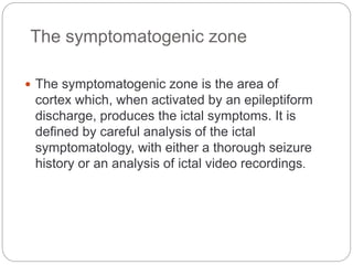 The symptomatogenic zone
 The symptomatogenic zone is the area of
cortex which, when activated by an epileptiform
discharge, produces the ictal symptoms. It is
defined by careful analysis of the ictal
symptomatology, with either a thorough seizure
history or an analysis of ictal video recordings.
 