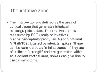 The irritative zone
 The irritative zone is defined as the area of
cortical tissue that generates interictal
electrographic spikes. The irritative zone is
measured by EEG (scalp or invasive),
magnetoencephalography (MEG) or functional
MRI (fMRI) triggered by interictal spikes. These
can be considered as `mini-seizures'. If they are
of sufficient `strength' and are generated within
an eloquent cortical area, spikes can give rise to
clinical symptoms.
 