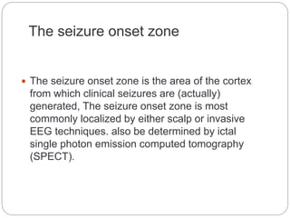 The seizure onset zone
 The seizure onset zone is the area of the cortex
from which clinical seizures are (actually)
generated, The seizure onset zone is most
commonly localized by either scalp or invasive
EEG techniques. also be determined by ictal
single photon emission computed tomography
(SPECT).
 