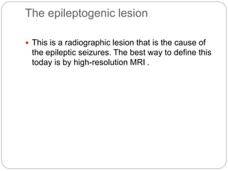 The epileptogenic lesion
 This is a radiographic lesion that is the cause of
the epileptic seizures. The best way to define this
today is by high-resolution MRI .
 