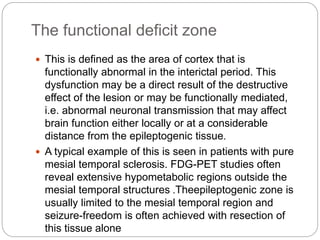 The functional deficit zone
 This is defined as the area of cortex that is
functionally abnormal in the interictal period. This
dysfunction may be a direct result of the destructive
effect of the lesion or may be functionally mediated,
i.e. abnormal neuronal transmission that may affect
brain function either locally or at a considerable
distance from the epileptogenic tissue.
 A typical example of this is seen in patients with pure
mesial temporal sclerosis. FDG-PET studies often
reveal extensive hypometabolic regions outside the
mesial temporal structures .Theepileptogenic zone is
usually limited to the mesial temporal region and
seizure-freedom is often achieved with resection of
this tissue alone
 