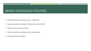 BENIGN GENERALIZED EPILEPSIES
 Childhood absence epilepsy (mid – childhood)
 Benign myoclonic epilepsy of infancy (first year of life)
 Febrile seizures plus syndrome
 Juvenile myoclonic epilepsy (early adolescence)
 Photoparoxysmal epilepsy
 