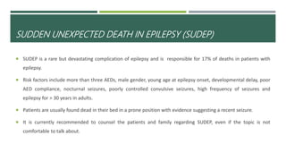 SUDDEN UNEXPECTED DEATH IN EPILEPSY (SUDEP)
 SUDEP is a rare but devastating complication of epilepsy and is responsible for 17% of deaths in patients with
epilepsy.
 Risk factors include more than three AEDs, male gender, young age at epilepsy onset, developmental delay, poor
AED compliance, nocturnal seizures, poorly controlled convulsive seizures, high frequency of seizures and
epilepsy for > 30 years in adults.
 Patients are usually found dead in their bed in a prone position with evidence suggesting a recent seizure.
 It is currently recommended to counsel the patients and family regarding SUDEP, even if the topic is not
comfortable to talk about.
 
