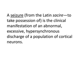 A seizure (from the Latin sacire—to
take possession of) is the clinical
manifestation of an abnormal,
excessive, hypersynchronous
discharge of a population of cortical
neurons.
 