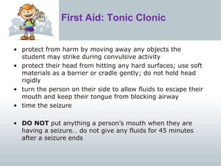 First Aid: Tonic Clonic
• protect from harm by moving away any objects the
student may strike during convulsive activity
• protect their head from hitting any hard surfaces; use soft
materials as a barrier or cradle gently; do not hold head
rigidly
• turn the person on their side to allow fluids to escape their
mouth and keep their tongue from blocking airway
• time the seizure
• DO NOT put anything a person’s mouth when they are
having a seizure… do not give any fluids for 45 minutes
after a seizure ends
 