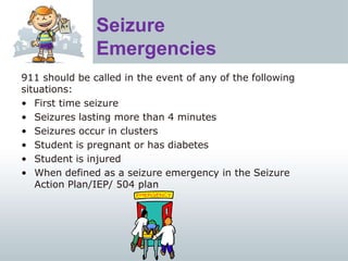 Seizure
Emergencies
911 should be called in the event of any of the following
situations:
• First time seizure
• Seizures lasting more than 4 minutes
• Seizures occur in clusters
• Student is pregnant or has diabetes
• Student is injured
• When defined as a seizure emergency in the Seizure
Action Plan/IEP/ 504 plan
 