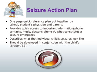 Seizure Action Plan
• One page quick reference plan put together by
school, student’s physician and parents
• Provides quick access to important information(phone
contacts, meds, doctor’s phone #, what constitutes a
seizure emergency
• Describes what that individual child’s seizures look like
• Should be developed in conjunction with the child’s
IEP/504/SST
 