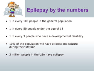 Epilepsy by the numbers
• 1 in every 100 people in the general population
• 1 in every 50 people under the age of 18
• 1 in every 3 people who have a developmental disability
• 10% of the population will have at least one seizure
during their lifetime
• 3 million people in the USA have epilepsy
 