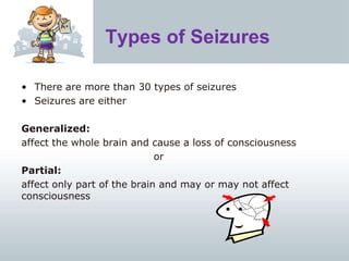 Types of Seizures
• There are more than 30 types of seizures
• Seizures are either
Generalized:
affect the whole brain and cause a loss of consciousness
or
Partial:
affect only part of the brain and may or may not affect
consciousness
 