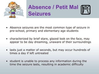 Absence / Petit Mal
Seizures
• Absence seizures are the most common type of seizure in
pre-school, primary and elementary age students
• characterized by brief stare, glazed look on the face, may
appear to be day dreaming, unaware of their surroundings
• lasts just a matter of seconds, but may occur hundreds of
times a day if left untreated
• student is unable to process any information during the
time the seizure lasts, resulting in academic difficulty
 