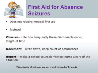 First Aid for Absence
Seizures
• Does not require medical first aid
• Protocol
Observe- note how frequently these disconnects occur,
length of time
Document – write down, keep count of occurrences
Report – make a school counselor/school nurse aware of the
situation
These types of seizures are very well controlled by meds !
 
