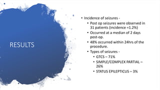 RESULTS
• Incidence of seizures -
• Post op seizures were observed in
31 patients (incidence =1.2%)
• Occurred at a median of 2 days
post-op.
• 48% occurred within 24hrs of the
procedure.
• Types of seizures -
• GTCS – 71%
• SIMPLE/COMPLEX PARTIAL –
26%
• STATUS EPILEPTICUS – 3%
 