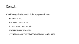 Contd..
• Incidence of seizures in different procedures-
• CABG – 0.1%
• ISOLATED VALVE – 1%
• VALVE WITH CABG – 2.5%
• AORTIC SURGERY – 4.5%
• VENTRICULAR ASSIST DEVICE AND TRANSPLANT – 0.8%
 