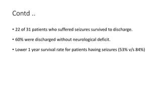 Contd ..
• 22 of 31 patients who suffered seizures survived to discharge.
• 60% were discharged without neurological deficit.
• Lower 1 year survival rate for patients having seizures (53% v/s 84%)
 
