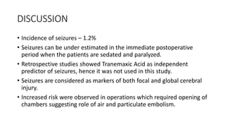 DISCUSSION
• Incidence of seizures – 1.2%
• Seizures can be under estimated in the immediate postoperative
period when the patients are sedated and paralyzed.
• Retrospective studies showed Tranemaxic Acid as independent
predictor of seizures, hence it was not used in this study.
• Seizures are considered as markers of both focal and global cerebral
injury.
• Increased risk were observed in operations which required opening of
chambers suggesting role of air and particulate embolism.
 