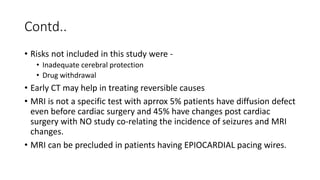 Contd..
• Risks not included in this study were -
• Inadequate cerebral protection
• Drug withdrawal
• Early CT may help in treating reversible causes
• MRI is not a specific test with aprrox 5% patients have diffusion defect
even before cardiac surgery and 45% have changes post cardiac
surgery with NO study co-relating the incidence of seizures and MRI
changes.
• MRI can be precluded in patients having EPIOCARDIAL pacing wires.
 