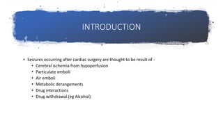 INTRODUCTION
• Seizures occurring after cardiac surgery are thought to be result of -
• Cerebral ischemia from hypoperfusion
• Particulate emboli
• Air emboli
• Metabolic derangements
• Drug interactions
• Drug withdrawal (eg Alcohol)
 