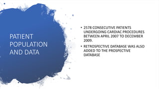 PATIENT
POPULATION
AND DATA
• 2578 CONSECUTIVE PATIENTS
UNDERGOING CARDIAC PROCEDURES
BETWEEN APRIL 2007 TO DECEMBER
2009.
• RETROSPECTIVE DATABASE WAS ALSO
ADDED TO THE PROSPECTIVE
DATABASE
 