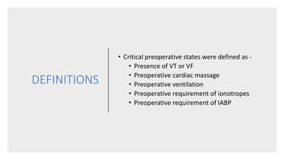 DEFINITIONS
• Critical preoperative states were defined as -
• Presence of VT or VF
• Preoperative cardiac massage
• Preoperative ventilation
• Preoperative requirement of ionotropes
• Preoperative requirement of IABP
 