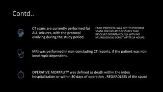 Contd..
CT scans are currently performed for
ALL seizures, with the protocol
evolving during the study period.
EARLY PROTOCOL WAS NOT TO PERFORM
SCANS FOR ISOLATED SEIZURES THAT
RESOLVED SPONTANEOUSLY WITH NO
NEUROLOGICAL DEFICIT AFTER 24 HOURS.
MRI was performed in non-concluding CT reports, if the patient was non
ionotropic dependent.
OPERATIVE MORTALITY was defined as death within the index
hospitalization or within 30 days of operation , REGARDLESS of the cause
 