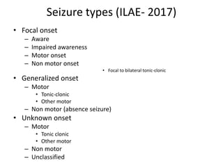 Seizure types (ILAE- 2017)
• Focal onset
– Aware
– Impaired awareness
– Motor onset
– Non motor onset
• Focal to bilateral tonic-clonic
• Generalized onset
– Motor
• Tonic-clonic
• Other motor
– Non motor (absence seizure)
• Unknown onset
– Motor
• Tonic clonic
• Other motor
– Non motor
– Unclassified
 