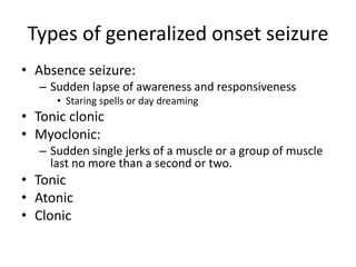 Types of generalized onset seizure
• Absence seizure:
– Sudden lapse of awareness and responsiveness
• Staring spells or day dreaming
• Tonic clonic
• Myoclonic:
– Sudden single jerks of a muscle or a group of muscle
last no more than a second or two.
• Tonic
• Atonic
• Clonic
 